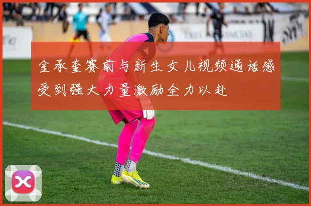 金承奎赛前与新生女儿视频通话感受到强大力量激励全力以赴