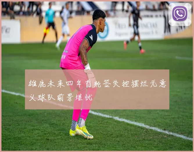 雄鹿未来四年首轮签失控摆烂无意义球队前景堪忧